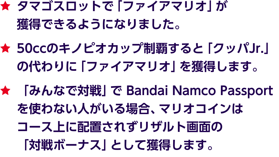★タマゴスロットで「ファイアマリオ」が獲得できるようになりました。★50ccのキノピオカップ制覇すると「クッパJr.」の代わりに「ファイアマリオ」を獲得します。★「みんなで対戦」で Bandai Namco Passport を使わない人がいる場合、マリオコインはコース上に配置されずリザルト画面の「対戦ボーナス」として獲得します。