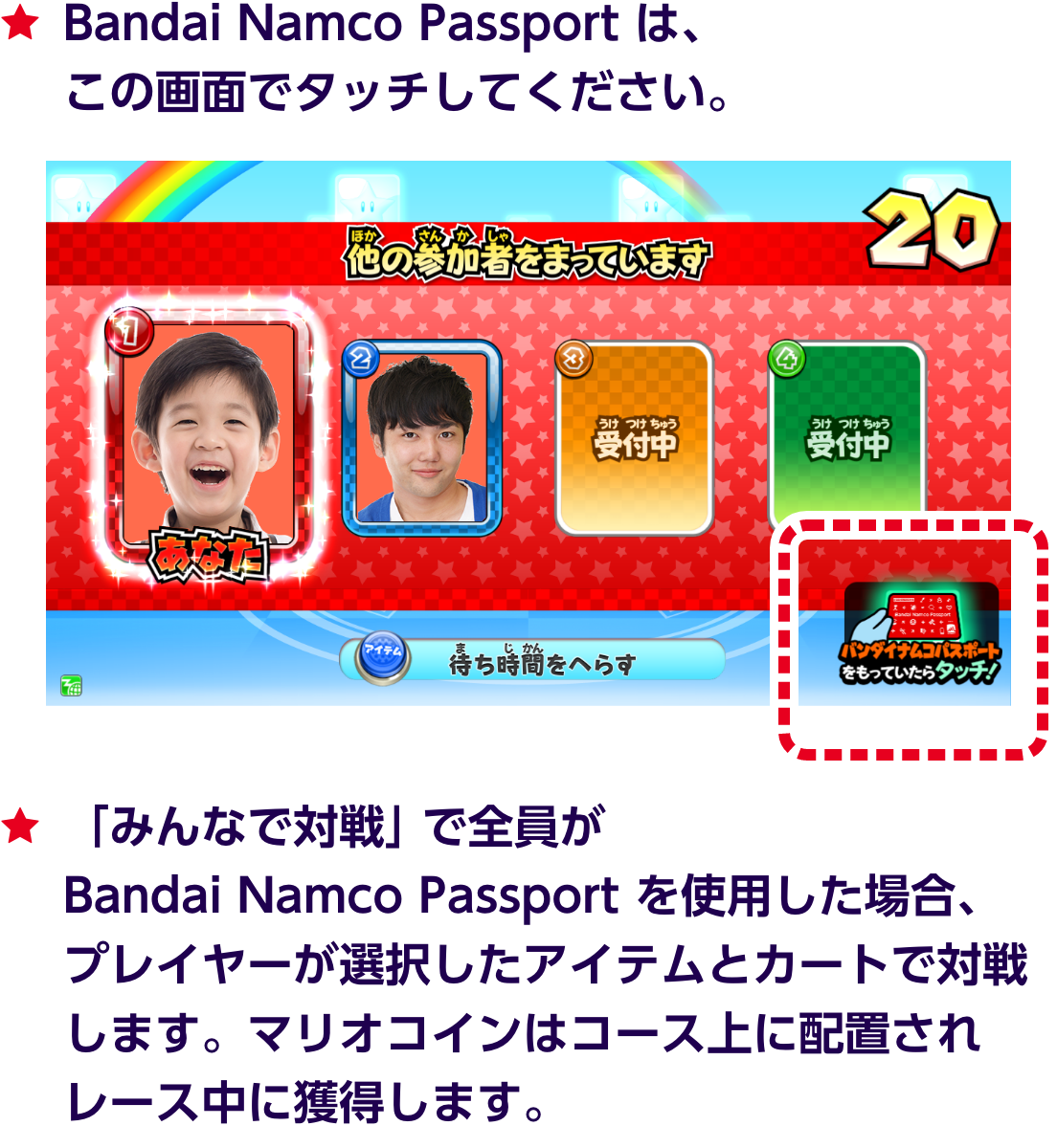 ★Bandai Namco Passport は、この画面でタッチしてください。★「みんなで対戦」で全員がBandai Namco Passport を使用した場合、プレイヤーが選択したアイテムとカートで対戦します。マリオコインはコース上に配置されレース中に獲得します。